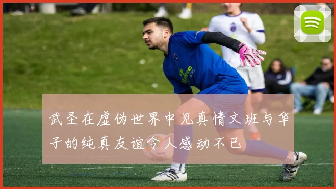 武圣在虚伪世界中见真情文班与华子的纯真友谊令人感动不已
