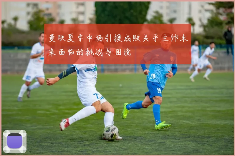 曼联夏季中场引援成败关乎主帅未来面临的挑战与困境
