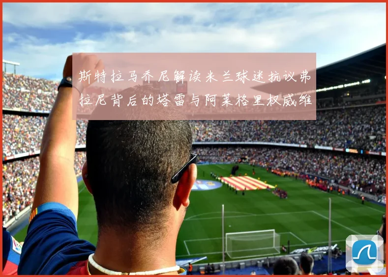 斯特拉马乔尼解读米兰球迷抗议弗拉尼背后的塔雷与阿莱格里权威维护