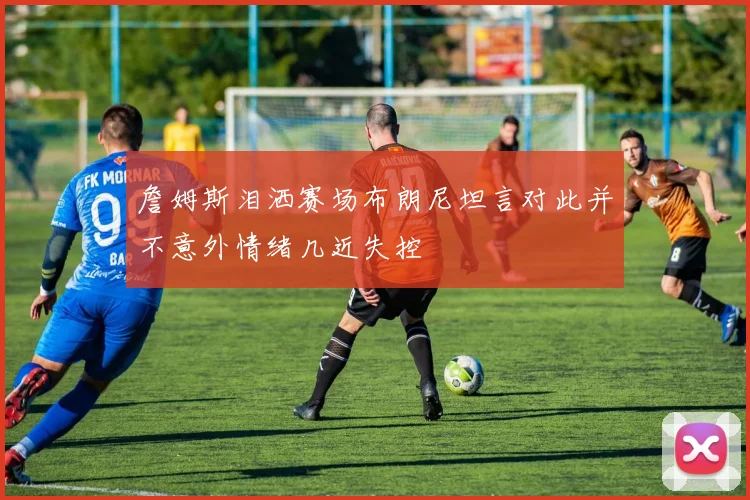詹姆斯泪洒赛场布朗尼坦言对此并不意外情绪几近失控