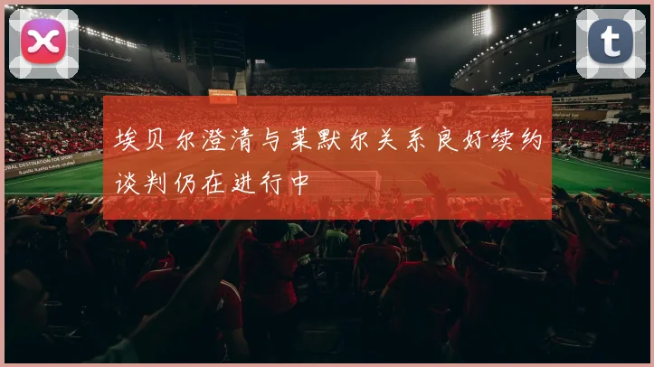 埃贝尔澄清与莱默尔关系良好续约谈判仍在进行中