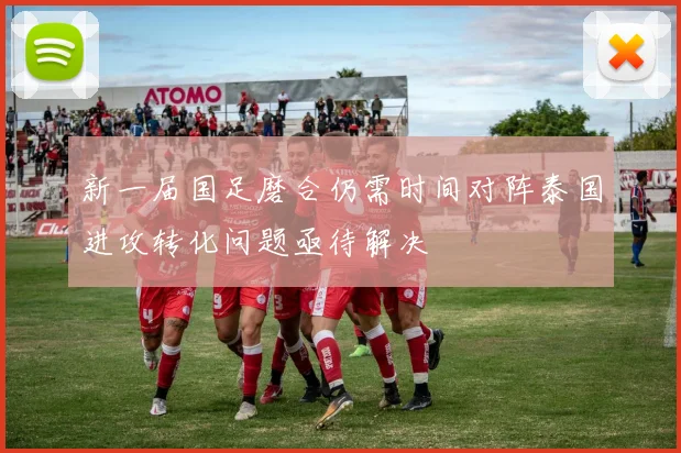 新一届国足磨合仍需时间对阵泰国进攻转化问题亟待解决