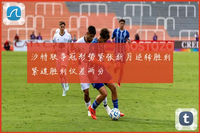 沙特联争冠形势紧张新月逆转胜利紧追胜利仅差两分