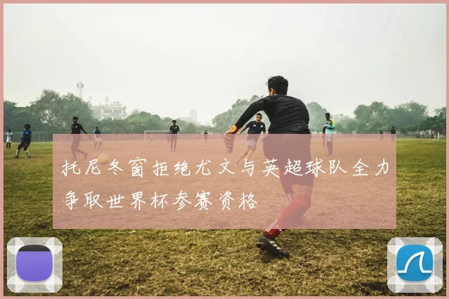 托尼冬窗拒绝尤文与英超球队全力争取世界杯参赛资格