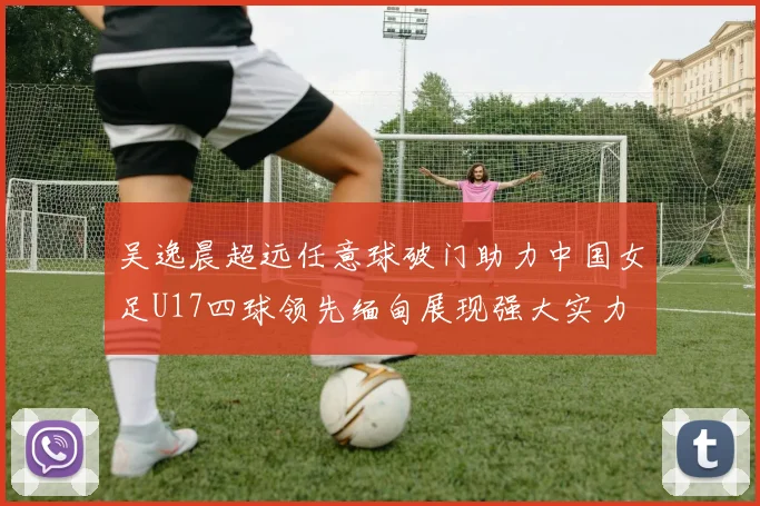 吴逸晨超远任意球破门助力中国女足U17四球领先缅甸展现强大实力
