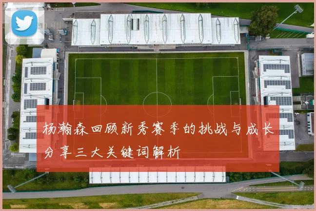 杨瀚森回顾新秀赛季的挑战与成长分享三大关键词解析