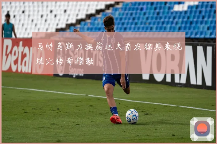 马特乌斯力挺翁达夫首发称其表现堪比传奇穆勒