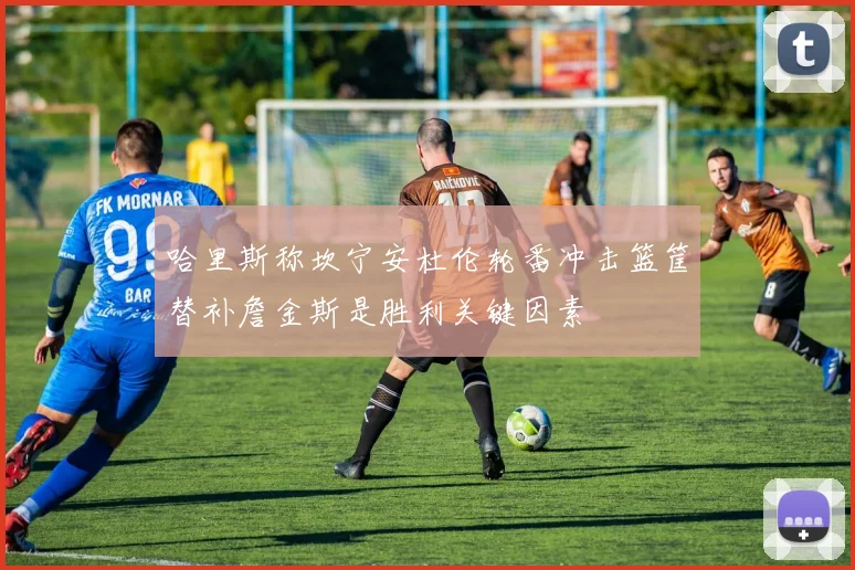 哈里斯称坎宁安杜伦轮番冲击篮筐替补詹金斯是胜利关键因素
