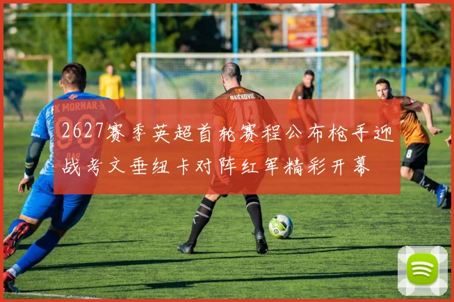 2627赛季英超首轮赛程公布枪手迎战考文垂纽卡对阵红军精彩开幕