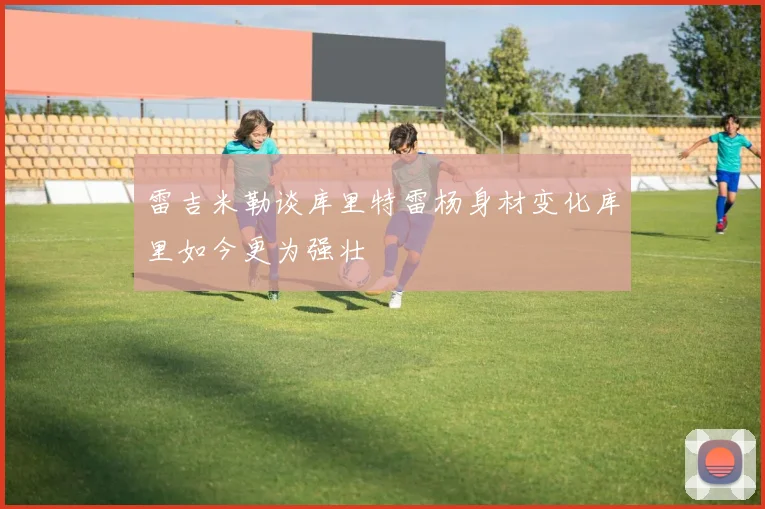 雷吉米勒谈库里特雷杨身材变化库里如今更为强壮