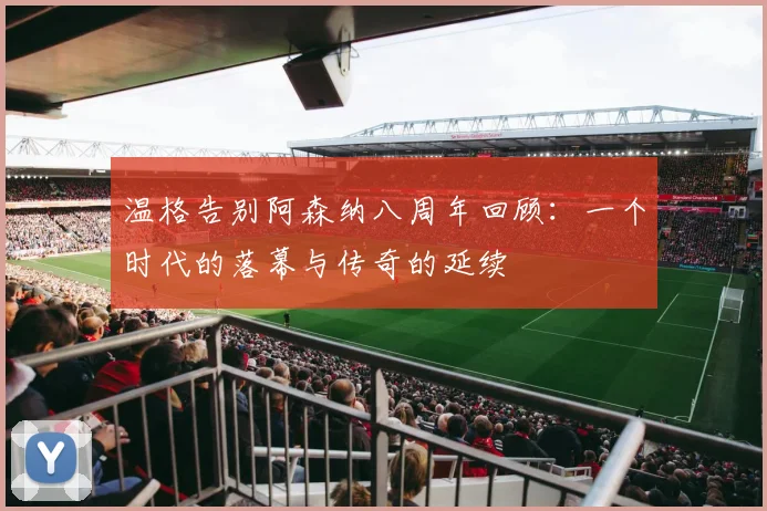 温格告别阿森纳八周年回顾：一个时代的落幕与传奇的延续